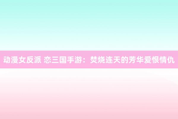 动漫女反派 恋三国手游：焚烧连天的芳华爱恨情仇