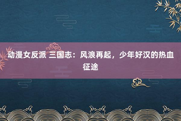 动漫女反派 三国志：风浪再起，少年好汉的热血征途