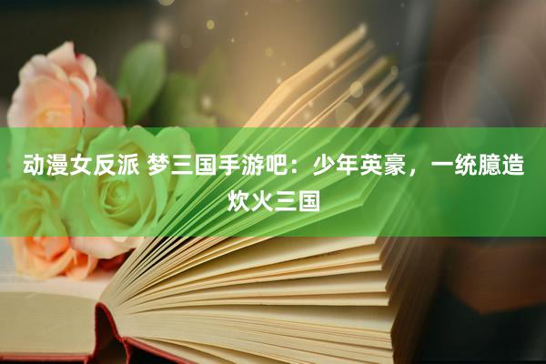 动漫女反派 梦三国手游吧：少年英豪，一统臆造炊火三国