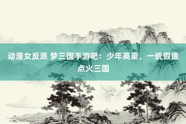 动漫女反派 梦三国手游吧：少年英豪，一统假造点火三国