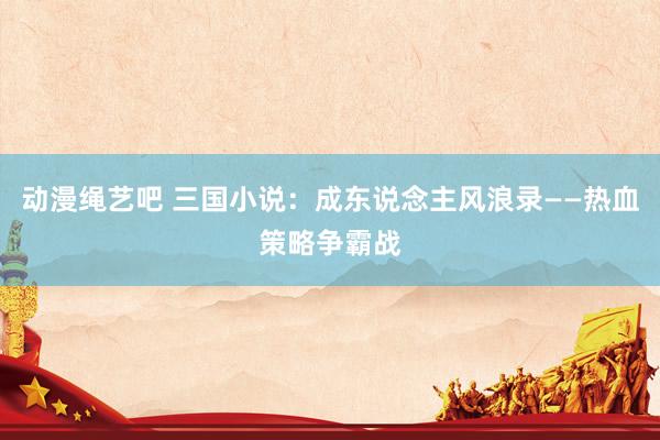 动漫绳艺吧 三国小说：成东说念主风浪录——热血策略争霸战