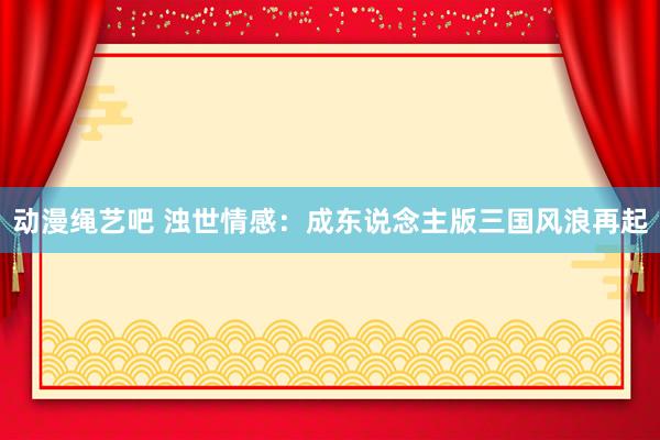 动漫绳艺吧 浊世情感：成东说念主版三国风浪再起