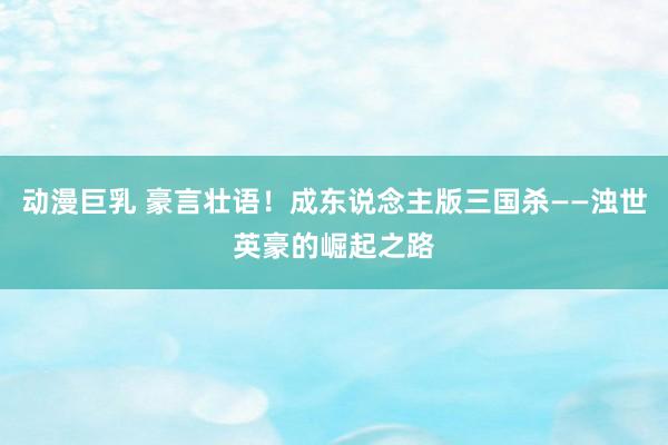 动漫巨乳 豪言壮语！成东说念主版三国杀——浊世英豪的崛起之路