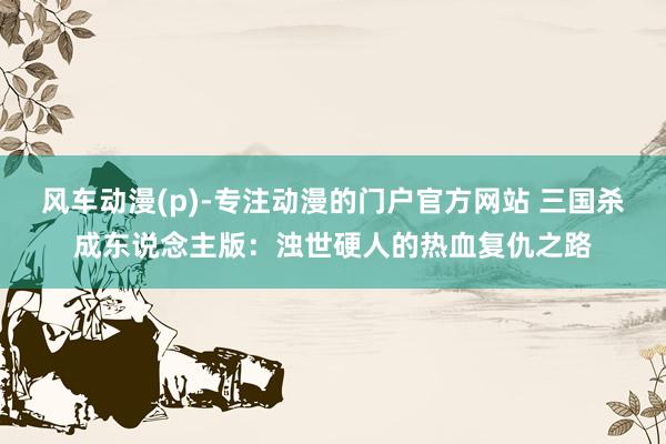 风车动漫(p)-专注动漫的门户官方网站 三国杀成东说念主版：浊世硬人的热血复仇之路