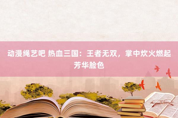 动漫绳艺吧 热血三国：王者无双，掌中炊火燃起芳华脸色