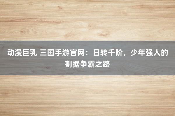 动漫巨乳 三国手游官网：日转千阶，少年强人的割据争霸之路