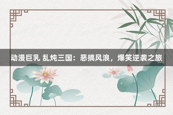 动漫巨乳 乱炖三国：恶搞风浪，爆笑逆袭之旅