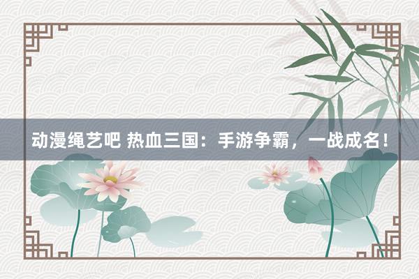 动漫绳艺吧 热血三国：手游争霸，一战成名！