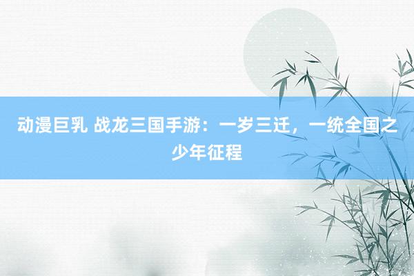 动漫巨乳 战龙三国手游：一岁三迁，一统全国之少年征程