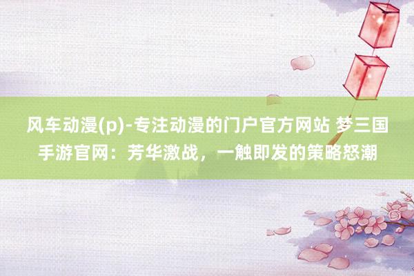 风车动漫(p)-专注动漫的门户官方网站 梦三国手游官网：芳华激战，一触即发的策略怒潮