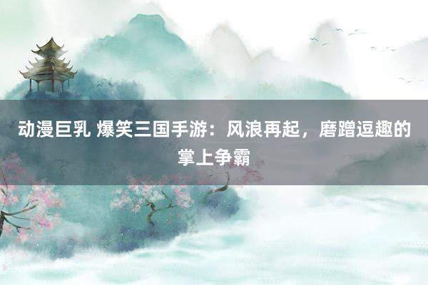 动漫巨乳 爆笑三国手游：风浪再起，磨蹭逗趣的掌上争霸