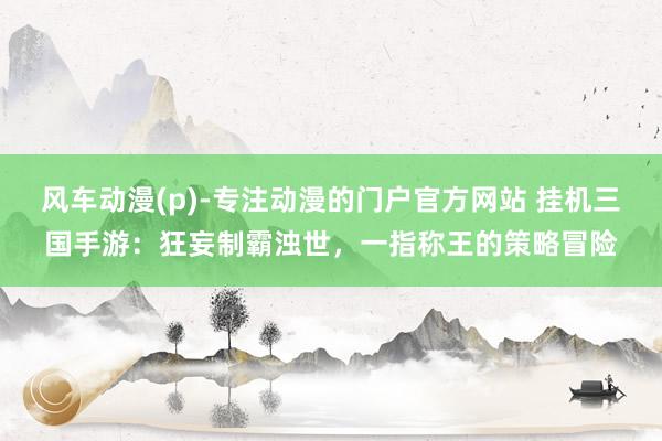 风车动漫(p)-专注动漫的门户官方网站 挂机三国手游：狂妄制霸浊世，一指称王的策略冒险