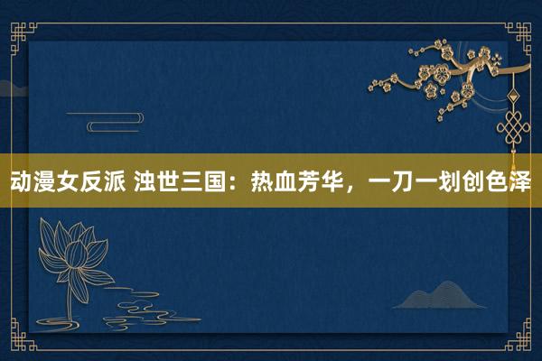 动漫女反派 浊世三国：热血芳华，一刀一划创色泽