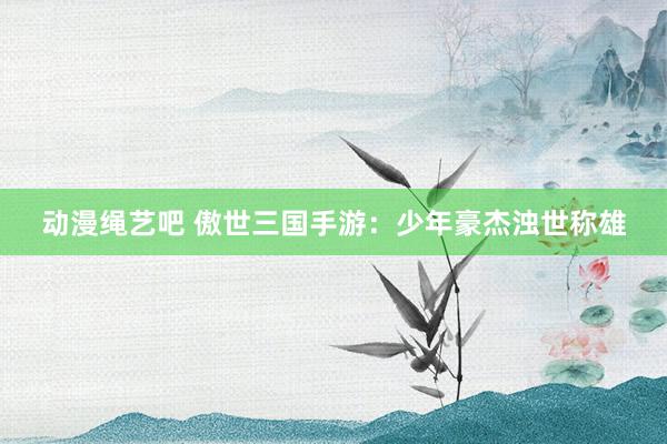 动漫绳艺吧 傲世三国手游：少年豪杰浊世称雄