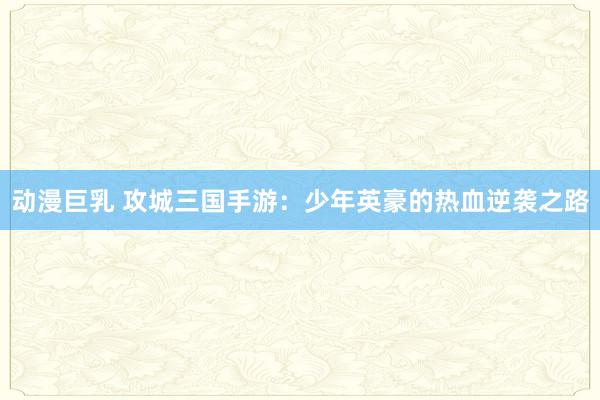 动漫巨乳 攻城三国手游：少年英豪的热血逆袭之路