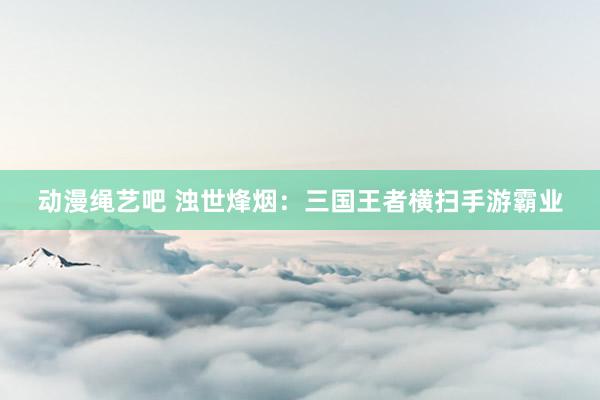 动漫绳艺吧 浊世烽烟：三国王者横扫手游霸业