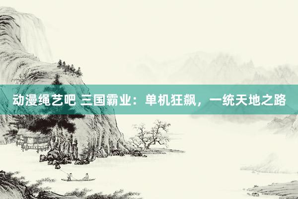 动漫绳艺吧 三国霸业：单机狂飙，一统天地之路