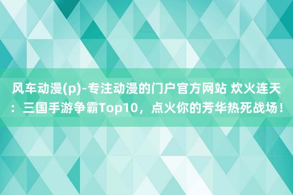 风车动漫(p)-专注动漫的门户官方网站 炊火连天：三国手游争霸Top10，点火你的芳华热死战场！