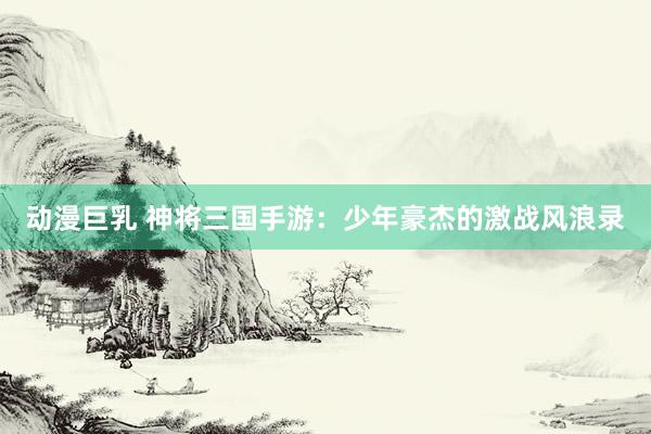 动漫巨乳 神将三国手游：少年豪杰的激战风浪录