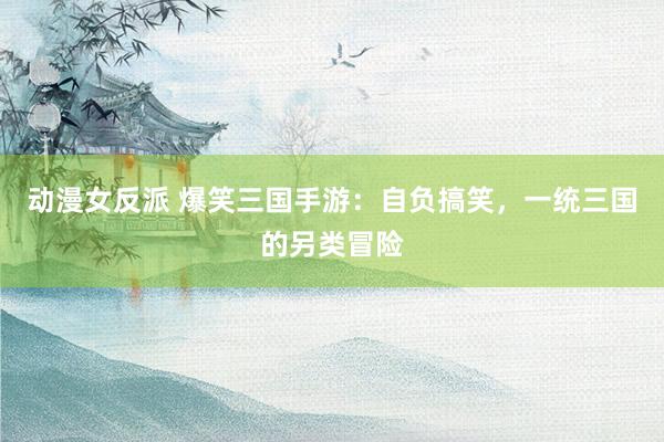 动漫女反派 爆笑三国手游：自负搞笑，一统三国的另类冒险