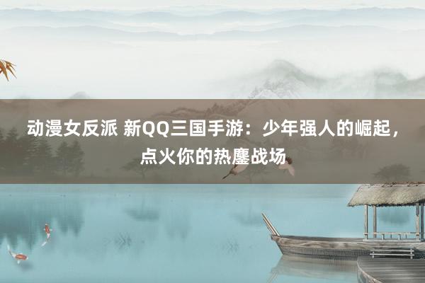 动漫女反派 新QQ三国手游：少年强人的崛起，点火你的热鏖战场