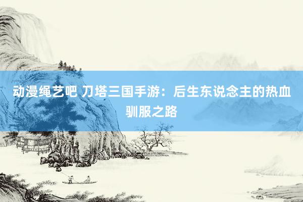 动漫绳艺吧 刀塔三国手游：后生东说念主的热血驯服之路