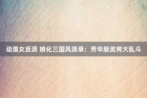 动漫女反派 娘化三国风浪录：芳华版武将大乱斗
