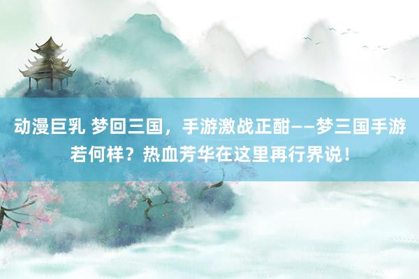 动漫巨乳 梦回三国，手游激战正酣——梦三国手游若何样？热血芳华在这里再行界说！