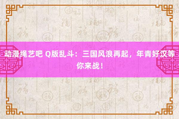 动漫绳艺吧 Q版乱斗：三国风浪再起，年青好汉等你来战！