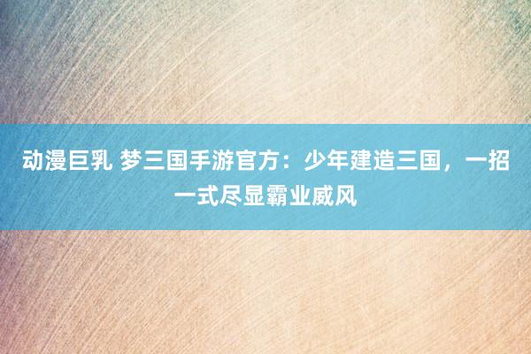 动漫巨乳 梦三国手游官方：少年建造三国，一招一式尽显霸业威风