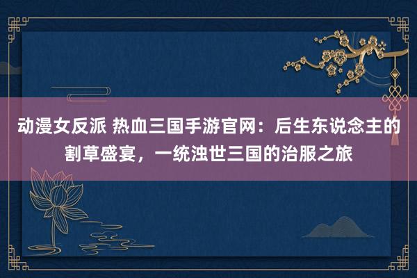 动漫女反派 热血三国手游官网：后生东说念主的割草盛宴，一统浊世三国的治服之旅