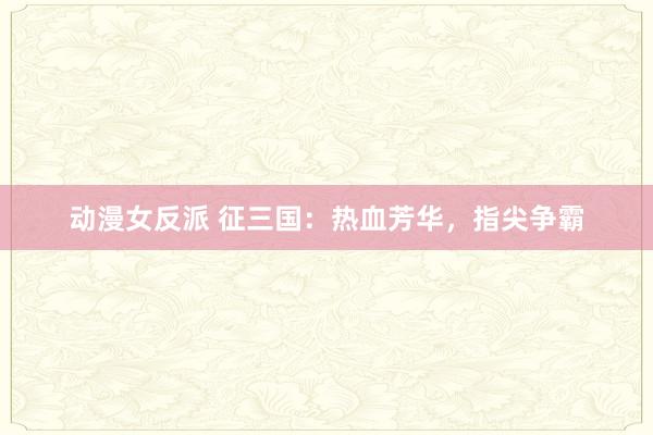 动漫女反派 征三国：热血芳华，指尖争霸