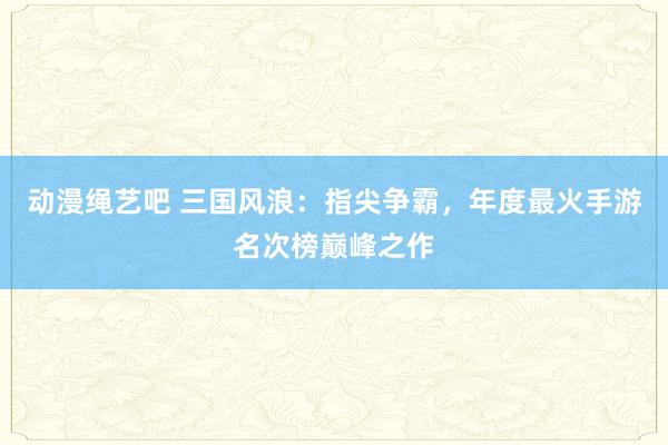 动漫绳艺吧 三国风浪：指尖争霸，年度最火手游名次榜巅峰之作