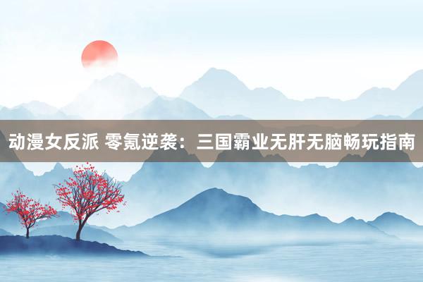 动漫女反派 零氪逆袭：三国霸业无肝无脑畅玩指南