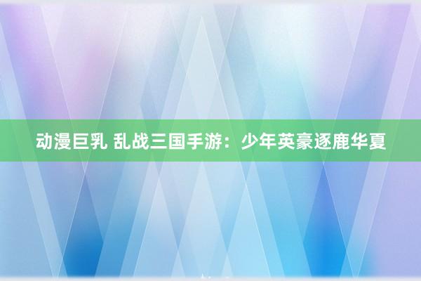 动漫巨乳 乱战三国手游：少年英豪逐鹿华夏
