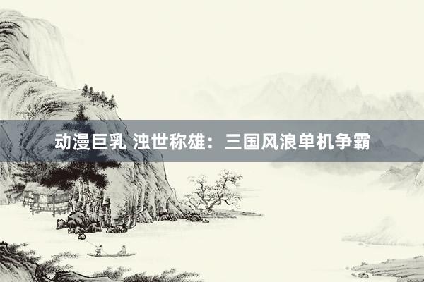 动漫巨乳 浊世称雄：三国风浪单机争霸