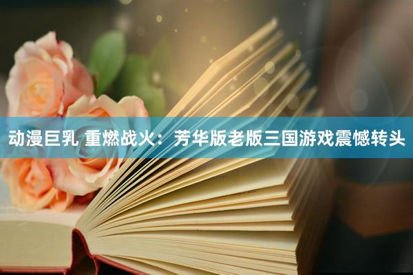 动漫巨乳 重燃战火：芳华版老版三国游戏震憾转头