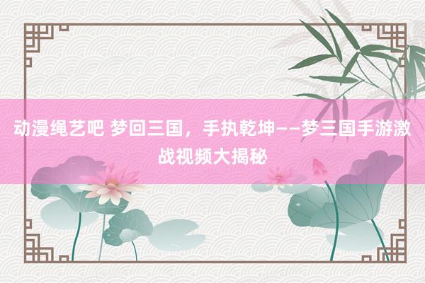 动漫绳艺吧 梦回三国，手执乾坤——梦三国手游激战视频大揭秘