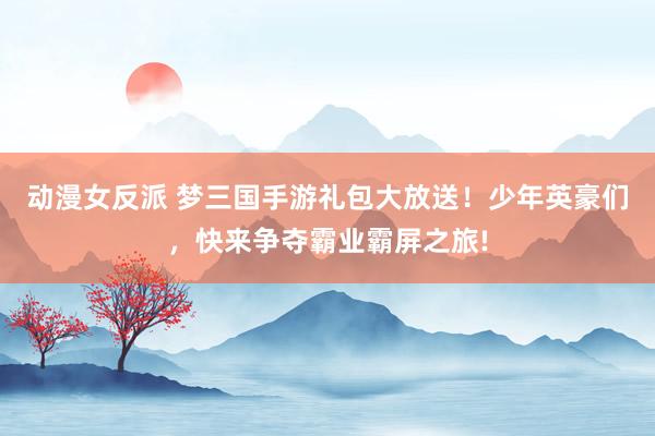 动漫女反派 梦三国手游礼包大放送！少年英豪们，快来争夺霸业霸屏之旅!