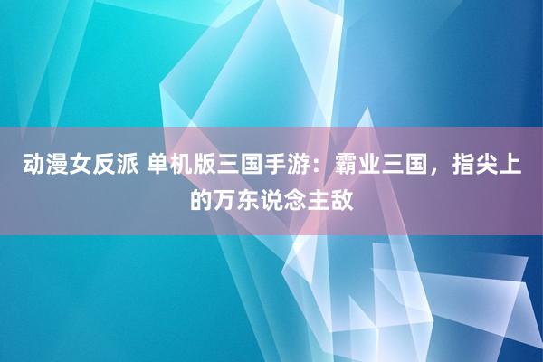 动漫女反派 单机版三国手游：霸业三国，指尖上的万东说念主敌