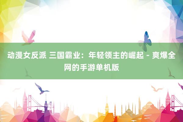 动漫女反派 三国霸业：年轻领主的崛起 - 爽爆全网的手游单机版