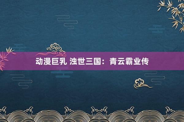 动漫巨乳 浊世三国：青云霸业传