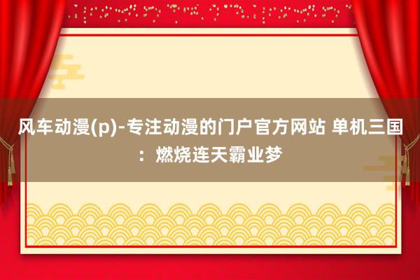 风车动漫(p)-专注动漫的门户官方网站 单机三国：燃烧连天霸业梦