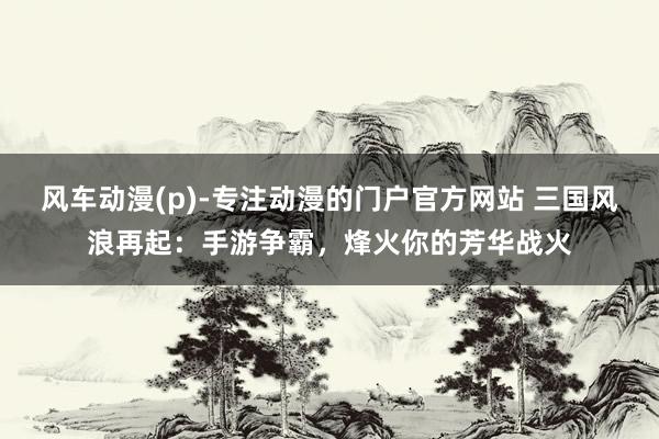 风车动漫(p)-专注动漫的门户官方网站 三国风浪再起：手游争霸，烽火你的芳华战火