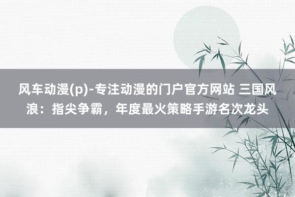 风车动漫(p)-专注动漫的门户官方网站 三国风浪：指尖争霸，年度最火策略手游名次龙头