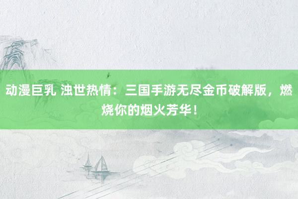 动漫巨乳 浊世热情：三国手游无尽金币破解版，燃烧你的烟火芳华！