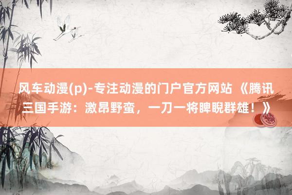 风车动漫(p)-专注动漫的门户官方网站 《腾讯三国手游：激昂野蛮，一刀一将睥睨群雄！》