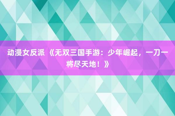 动漫女反派 《无双三国手游：少年崛起，一刀一将尽天地！》