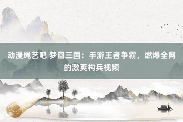 动漫绳艺吧 梦回三国：手游王者争霸，燃爆全网的激爽构兵视频
