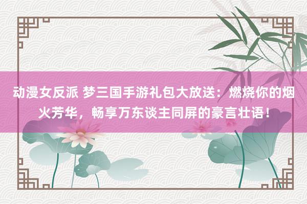 动漫女反派 梦三国手游礼包大放送：燃烧你的烟火芳华，畅享万东谈主同屏的豪言壮语！
